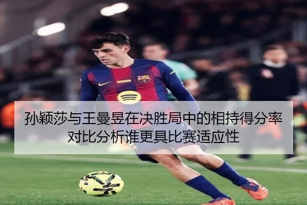 孙颖莎与王曼昱在决胜局中的相持得分率对比分析谁更具比赛适应性