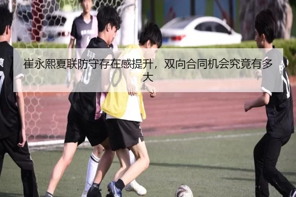 崔永熙夏联防守存在感提升，双向合同机会究竟有多大